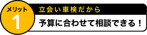 メリット1 立会い車検だから 予算に合わせて相談できる！