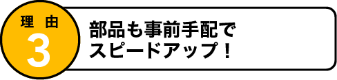 理由3 部品も事前手配でスピードアップ！