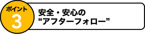 ポイント3 安全・安心のアフタフォロー！